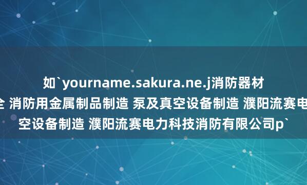 如`yourname.sakura.ne.j消防器材销售 安防设备销售 安全 消防用金属制品制造 泵及真空设备制造 濮阳流赛电力科技消防有限公司p`